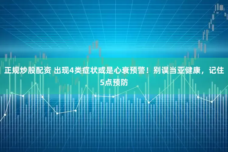正規(guī)炒股配資 出現(xiàn)4類(lèi)癥狀或是心衰預(yù)警！別誤當(dāng)亞健康，記住5點(diǎn)預(yù)防