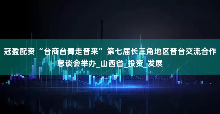 冠盈配資 “臺商臺青走晉來” 第七屆長三角地區(qū)晉臺交流合作懇談會舉辦_山西省_投資_發(fā)展