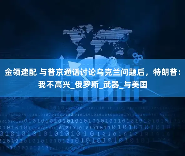 金領(lǐng)速配 與普京通話討論烏克蘭問題后，特朗普：我不高興_俄羅斯_武器_與美國