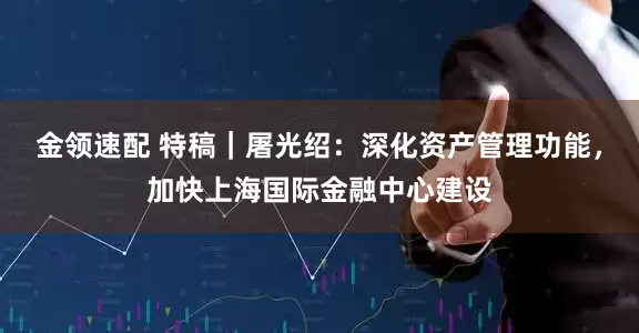 金領(lǐng)速配 特稿｜屠光紹：深化資產(chǎn)管理功能，加快上海國際金融中心建設(shè)