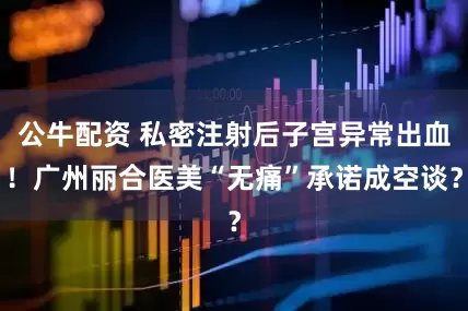 公牛配資 私密注射后子宮異常出血！廣州麗合醫(yī)美“無(wú)痛”承諾成空談？