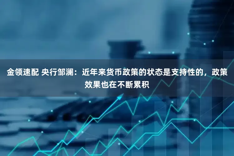 金領速配 央行鄒瀾：近年來貨幣政策的狀態(tài)是支持性的，政策效果也在不斷累積