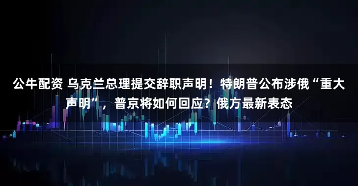 公牛配資 烏克蘭總理提交辭職聲明！特朗普公布涉俄“重大聲明”，普京將如何回應？俄方最新表態(tài)