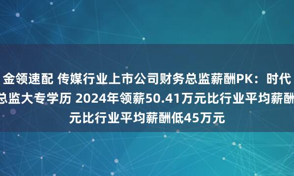金領(lǐng)速配 傳媒行業(yè)上市公司財(cái)務(wù)總監(jiān)薪酬P(guān)K：時(shí)代出版財(cái)務(wù)總監(jiān)大專學(xué)歷 2024年領(lǐng)薪50.41萬元比行業(yè)平均薪酬低45萬元