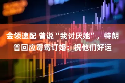 金領(lǐng)速配 曾說“我討厭她”，特朗普回應(yīng)霉霉訂婚：祝他們好運(yùn)