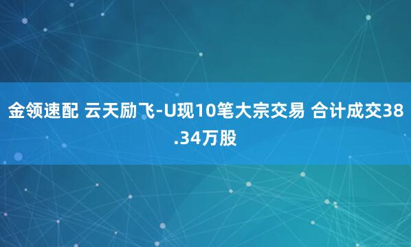 金領(lǐng)速配 云天勵(lì)飛-U現(xiàn)10筆大宗交易 合計(jì)成交38.34萬(wàn)股