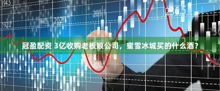 冠盈配資 3億收購(gòu)老板娘公司，蜜雪冰城買(mǎi)的什么酒？