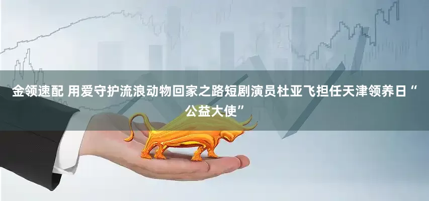 金領速配 用愛守護流浪動物回家之路短劇演員杜亞飛擔任天津領養(yǎng)日“公益大使”