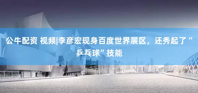 公牛配資 視頻|李彥宏現(xiàn)身百度世界展區(qū)，還秀起了“乒乓球”技能