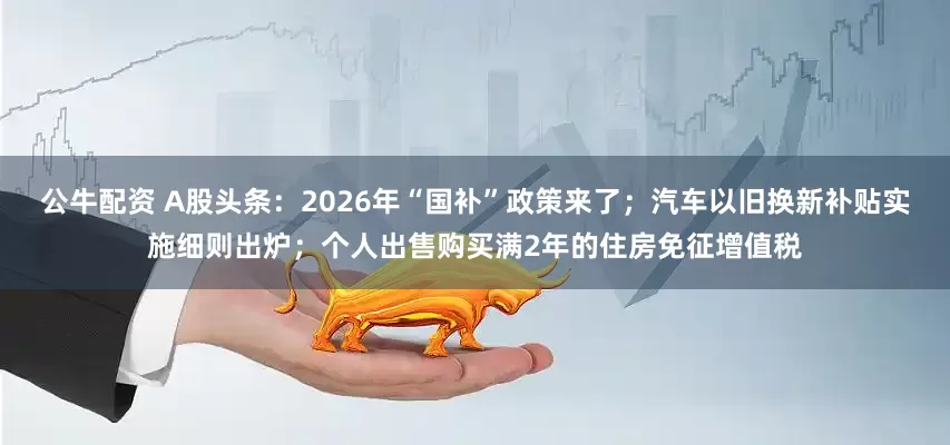 公牛配資 A股頭條：2026年“國補”政策來了；汽車以舊換新補貼實施細則出爐；個人出售購買滿2年的住房免征增值稅