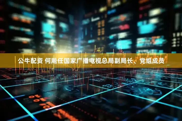 公牛配資 何飚任國家廣播電視總局副局長、黨組成員