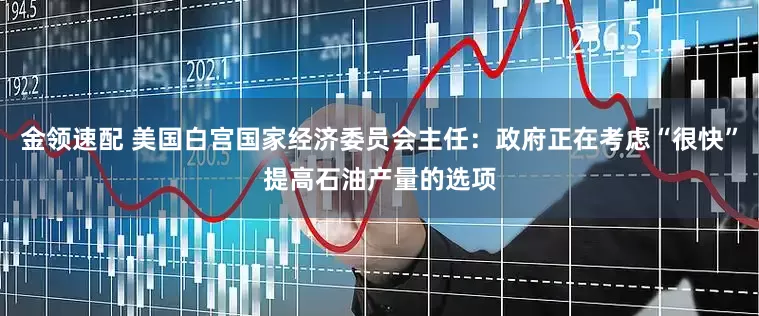 金領(lǐng)速配 美國(guó)白宮國(guó)家經(jīng)濟(jì)委員會(huì)主任：政府正在考慮“很快”提高石油產(chǎn)量的選項(xiàng)