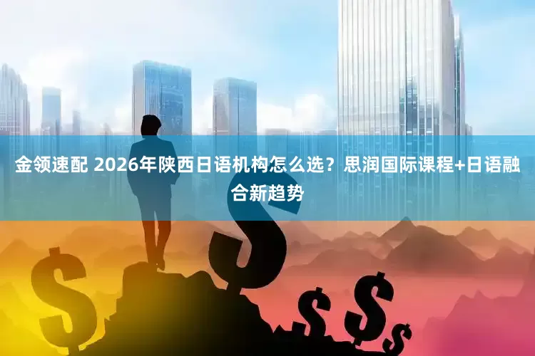 金領速配 2026年陜西日語機構怎么選？思潤國際課程+日語融合新趨勢